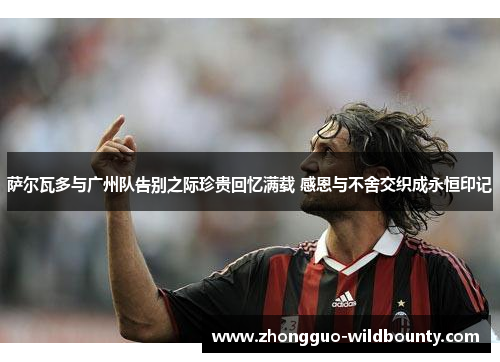 萨尔瓦多与广州队告别之际珍贵回忆满载 感恩与不舍交织成永恒印记