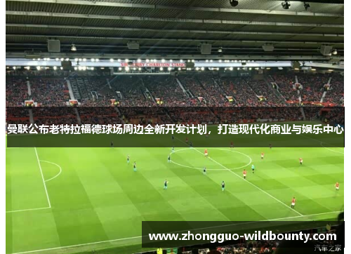曼联公布老特拉福德球场周边全新开发计划,打造现代化商业与娱乐中心 曼联公布老特拉福德球场周边全新开发计划,打造现代化商业与娱乐中心
