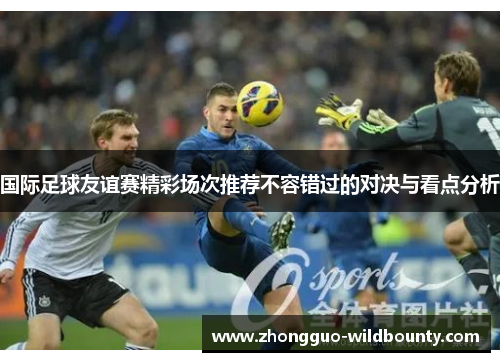 国际足球友谊赛精彩场次推荐不容错过的对决与看点分析 国际足球友谊赛精彩场次推荐不容错过的对决与看点分析